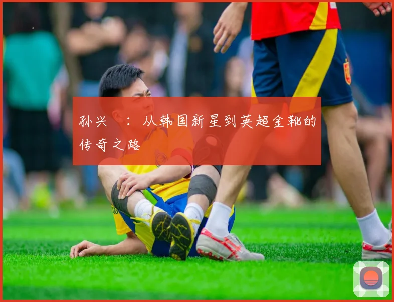 孙兴慜：从韩国新星到英超金靴的传奇之路