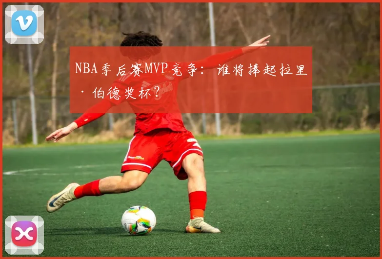 NBA季后赛MVP竞争:谁将捧起拉里·伯德奖杯?