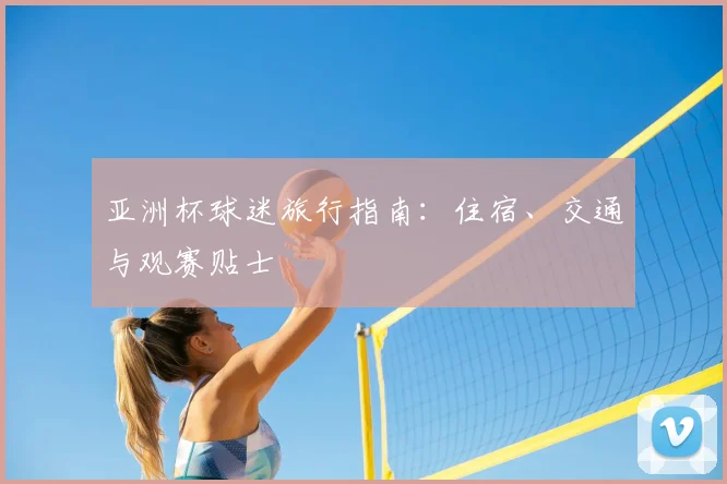 亚洲杯球迷旅行指南:住宿、交通与观赛贴士