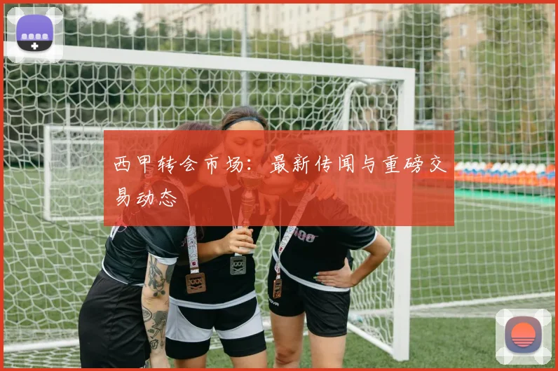 西甲转会市场：最新传闻与重磅交易动态