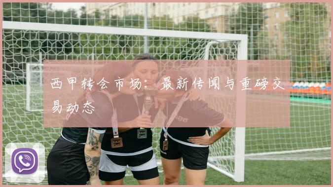 西甲转会市场：最新传闻与重磅交易动态