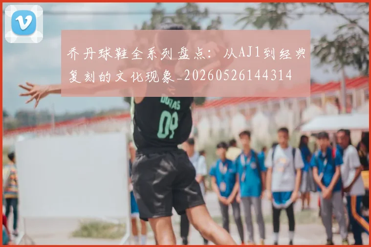 乔丹球鞋全系列盘点：从AJ1到经典复刻的文化现象_20260526144314