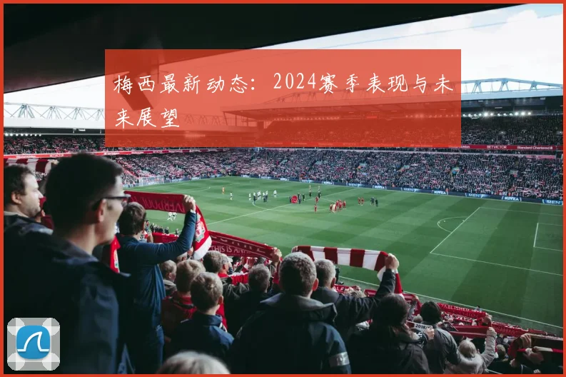 梅西最新动态：2024赛季表现与未来展望